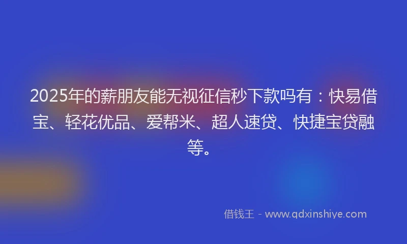 2025年的薪朋友能无视征信秒下款吗有：快易借宝、轻花优品、爱帮米、超人速贷、快捷宝贷融等。