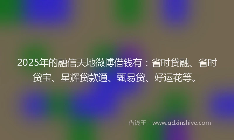 2025年的融信天地微博借钱有：省时贷融、省时贷宝、星辉贷款通、甄易贷、好运花等。