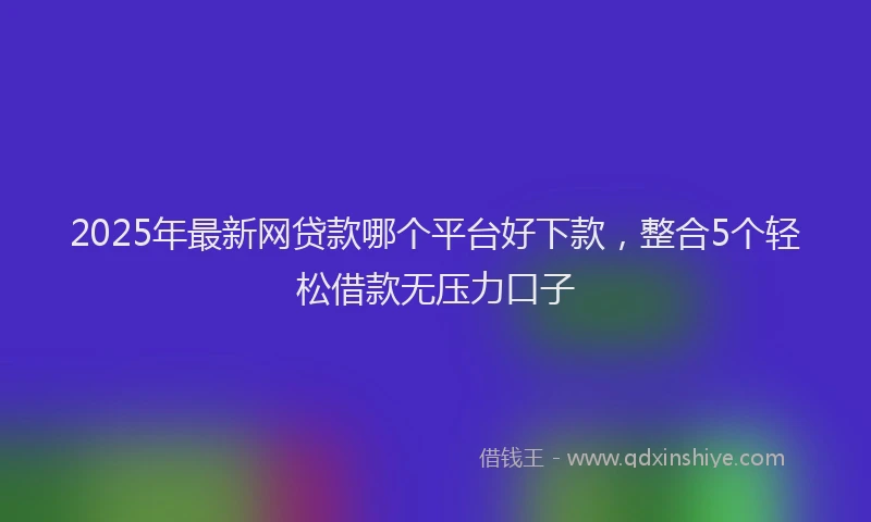 2025年最新网贷款哪个平台好下款，整合5个轻松借款无压力口子
