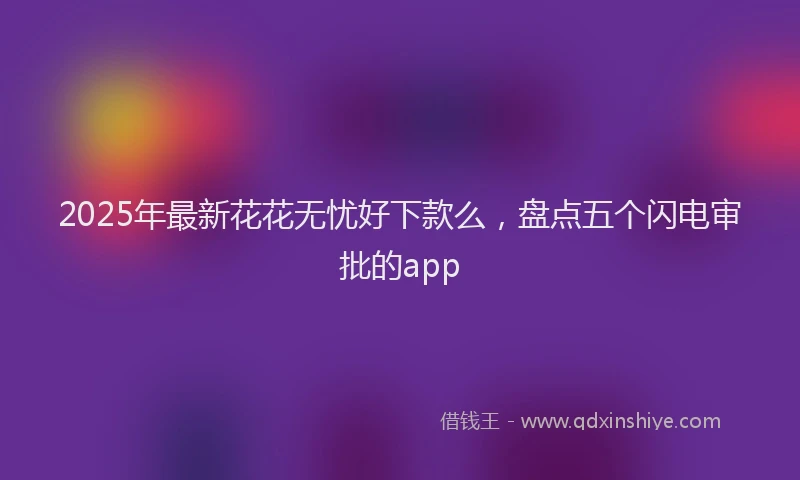 2025年最新花花无忧好下款么，盘点五个闪电审批的app