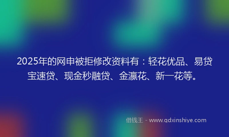 2025年的网申被拒修改资料有：轻花优品、易贷宝速贷、现金秒融贷、金瀛花、新一花等。