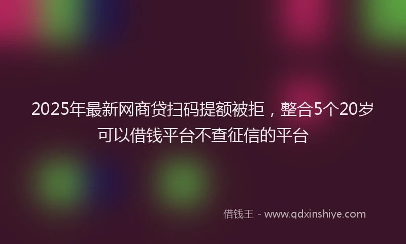 2025年最新网商贷扫码提额被拒，整合5个20岁可以借钱平台不查征信的平台
