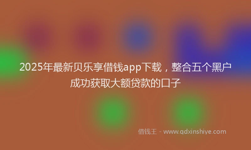 2025年最新贝乐享借钱app下载，整合五个黑户成功获取大额贷款的口子