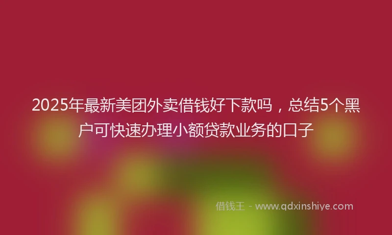 2025年最新美团外卖借钱好下款吗，总结5个黑户可快速办理小额贷款业务的口子