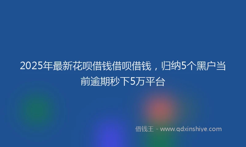 2025年最新花呗借钱借呗借钱，归纳5个黑户当前逾期秒下5万平台