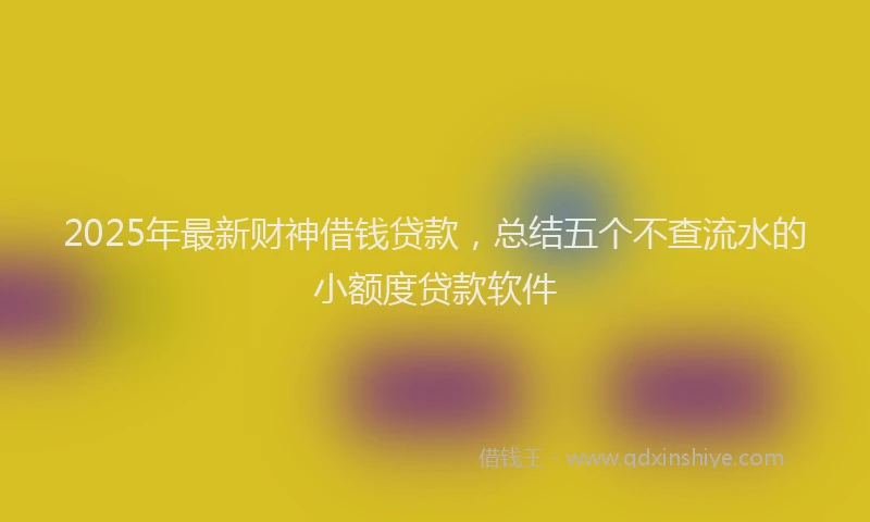 2025年最新财神借钱贷款，总结五个不查流水的小额度贷款软件
