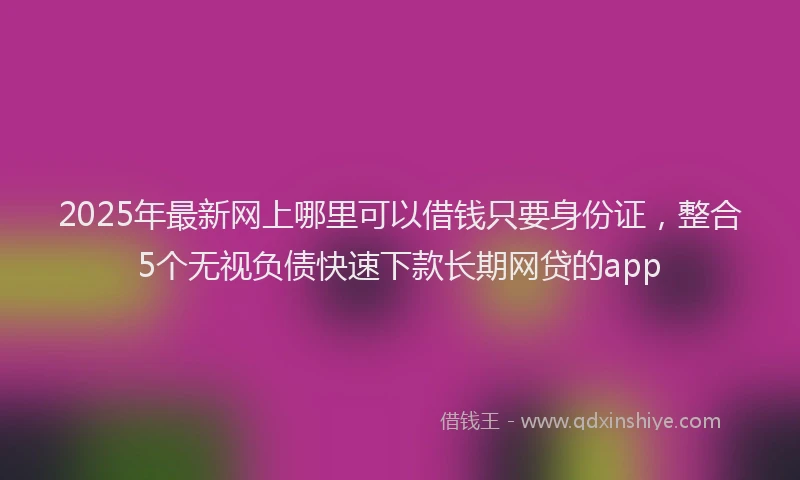 2025年最新网上哪里可以借钱只要身份证，整合5个无视负债快速下款长期网贷的app