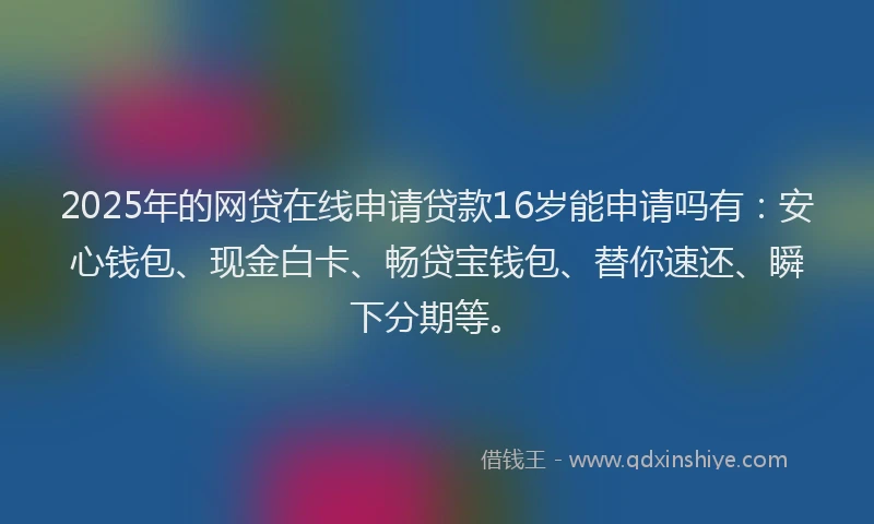 2025年的网贷在线申请贷款16岁能申请吗有：安心钱包、现金白卡、畅贷宝钱包、替你速还、瞬下分期等。