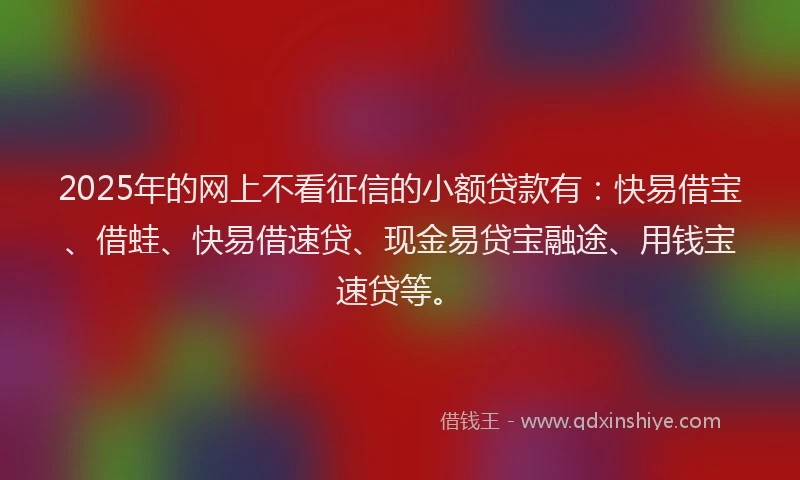 2025年的网上不看征信的小额贷款有：快易借宝、借蛙、快易借速贷、现金易贷宝融途、用钱宝速贷等。