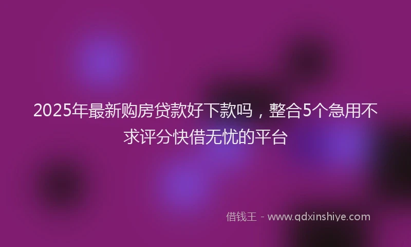2025年最新购房贷款好下款吗，整合5个急用不求评分快借无忧的平台
