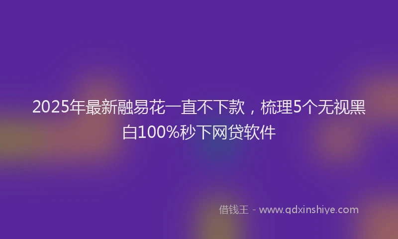 2025年最新融易花一直不下款，梳理5个无视黑白100%秒下网贷软件