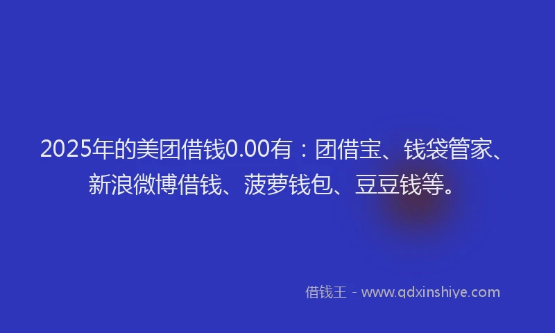 2025年的美团借钱0.00有：团借宝、钱袋管家、新浪微博借钱、菠萝钱包、豆豆钱等。