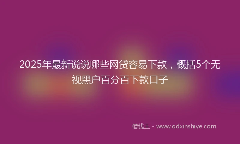 2025年最新说说哪些网贷容易下款，概括5个无视黑户百分百下款口子