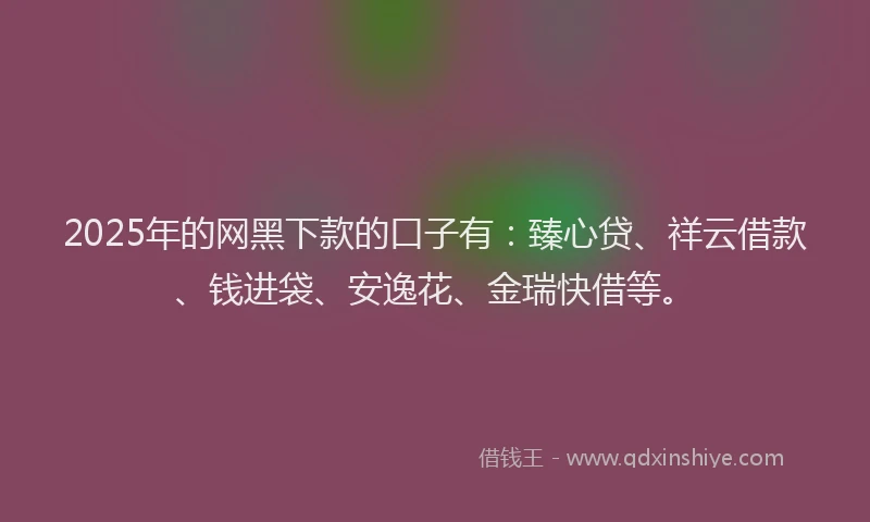 2025年的网黑下款的口子有：臻心贷、祥云借款、钱进袋、安逸花、金瑞快借等。
