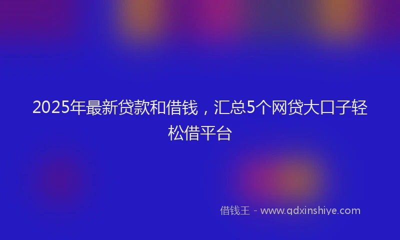 2025年最新贷款和借钱，汇总5个网贷大口子轻松借平台