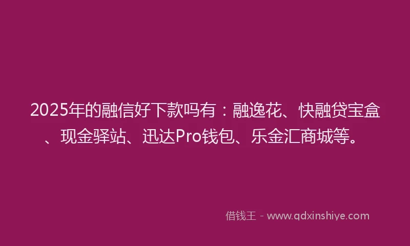 2025年的融信好下款吗有：融逸花、快融贷宝盒、现金驿站、迅达Pro钱包、乐金汇商城等。
