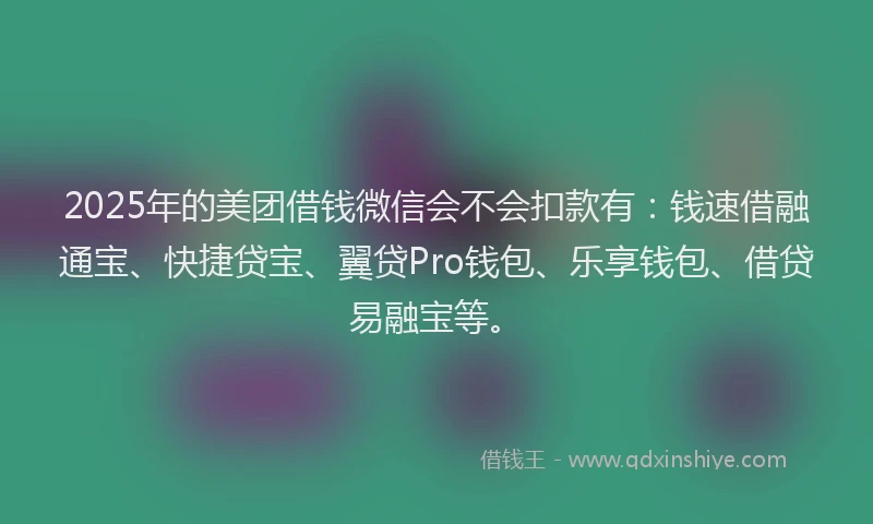 2025年的美团借钱微信会不会扣款有：钱速借融通宝、快捷贷宝、翼贷Pro钱包、乐享钱包、借贷易融宝等。
