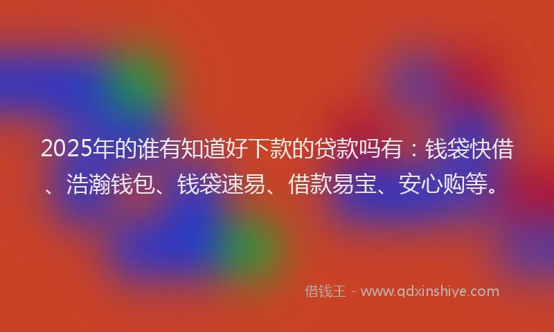 2025年的谁有知道好下款的贷款吗有：钱袋快借、浩瀚钱包、钱袋速易、借款易宝、安心购等。