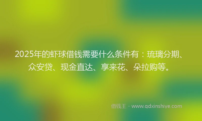 2025年的虾球借钱需要什么条件有：琉璃分期、众安贷、现金直达、享来花、朵拉购等。