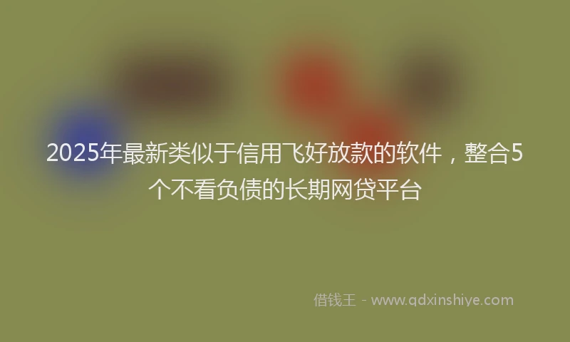 2025年最新类似于信用飞好放款的软件，整合5个不看负债的长期网贷平台