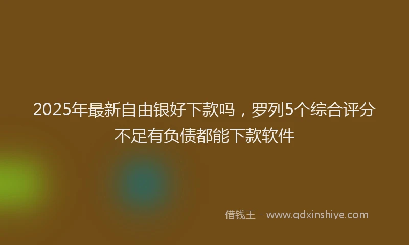 2025年最新自由银好下款吗，罗列5个综合评分不足有负债都能下款软件
