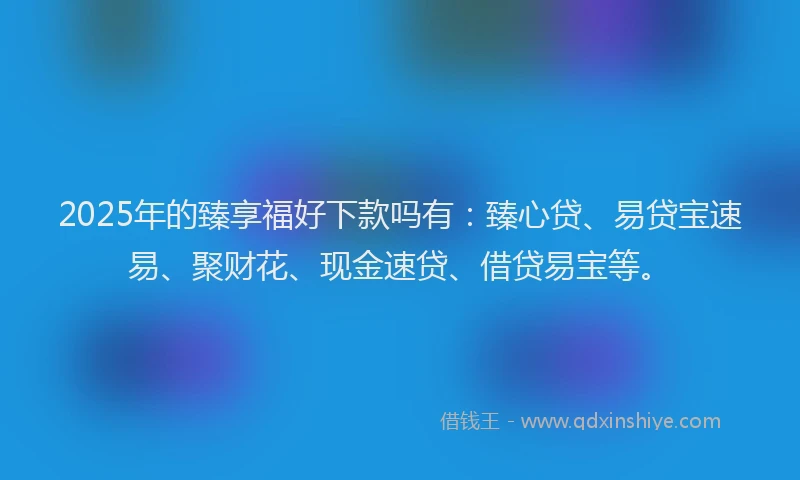 2025年的臻享福好下款吗有：臻心贷、易贷宝速易、聚财花、现金速贷、借贷易宝等。