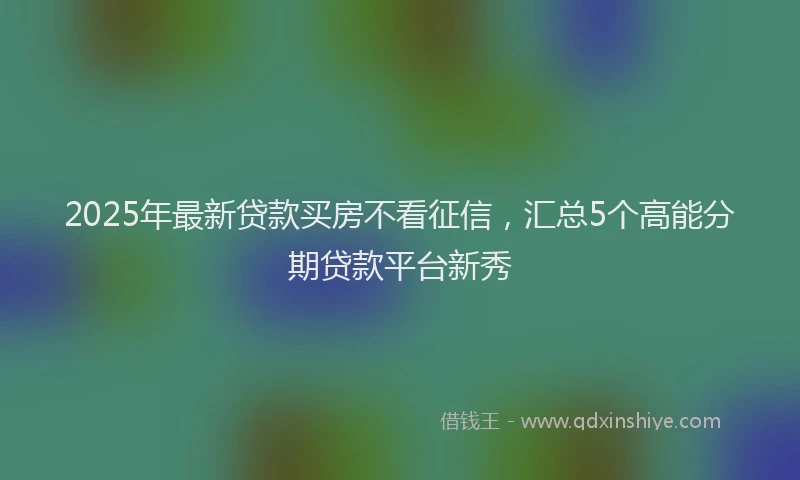 2025年最新贷款买房不看征信，汇总5个高能分期贷款平台新秀