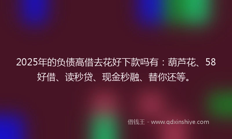2025年的负债高借去花好下款吗有：葫芦花、58好借、读秒贷、现金秒融、替你还等。