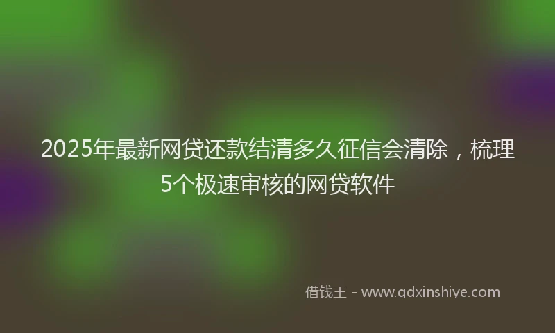2025年最新网贷还款结清多久征信会清除，梳理5个极速审核的网贷软件
