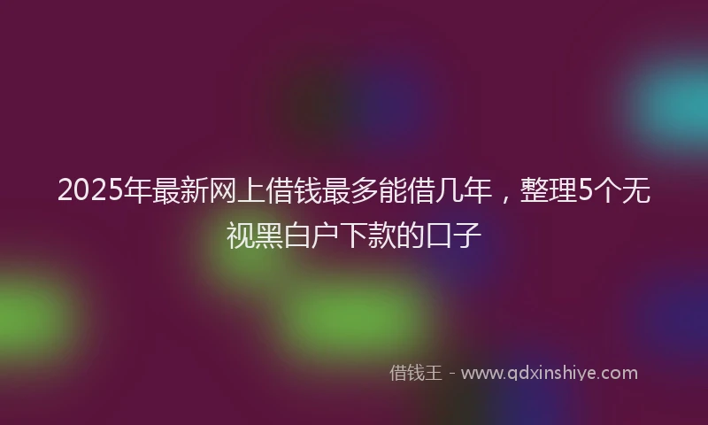 2025年最新网上借钱最多能借几年，整理5个无视黑白户下款的口子