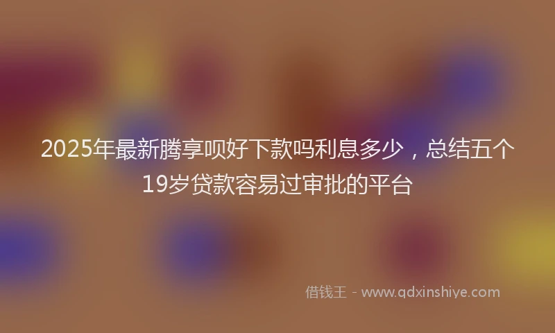 2025年最新腾享呗好下款吗利息多少，总结五个19岁贷款容易过审批的平台