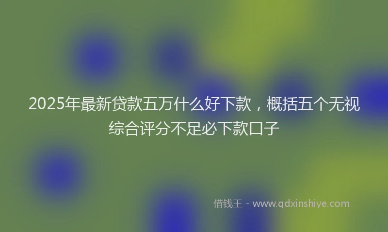 2025年最新贷款五万什么好下款，概括五个无视综合评分不足必下款口子