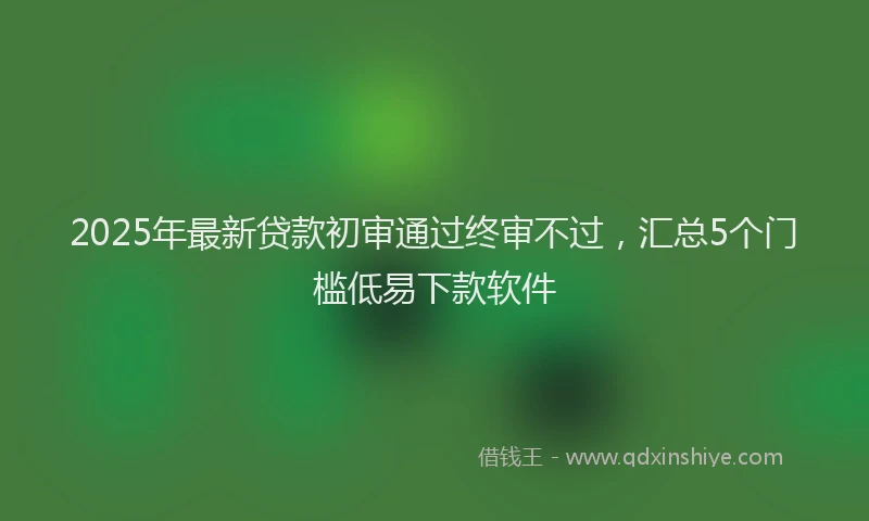2025年最新贷款初审通过终审不过，汇总5个门槛低易下款软件