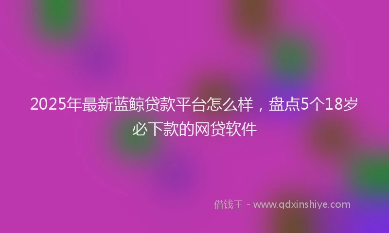 2025年最新蓝鲸贷款平台怎么样，盘点5个18岁必下款的网贷软件