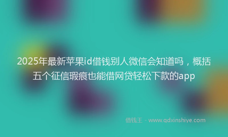 2025年最新苹果id借钱别人微信会知道吗，概括五个征信瑕疵也能借网贷轻松下款的app
