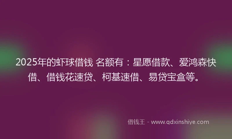 2025年的虾球借钱 名额有：星愿借款、爱鸿森快借、借钱花速贷、柯基速借、易贷宝盒等。
