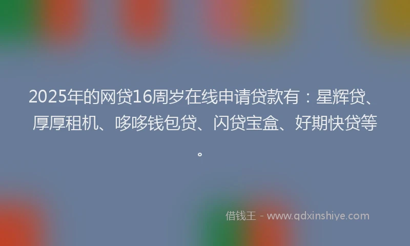 2025年的网贷16周岁在线申请贷款有：星辉贷、厚厚租机、哆哆钱包贷、闪贷宝盒、好期快贷等。