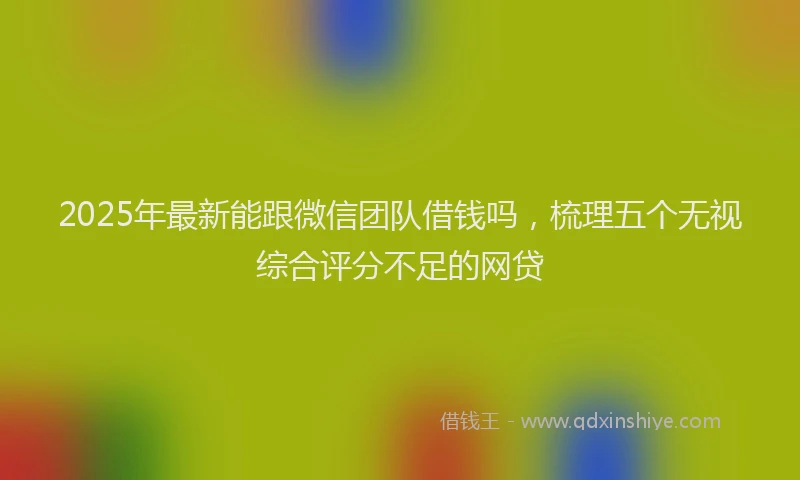 2025年最新能跟微信团队借钱吗，梳理五个无视综合评分不足的网贷