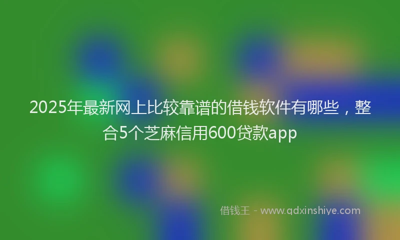 2025年最新网上比较靠谱的借钱软件有哪些，整合5个芝麻信用600贷款app
