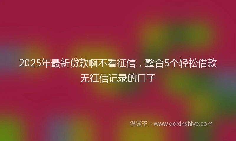 2025年最新贷款啊不看征信，整合5个轻松借款无征信记录的口子