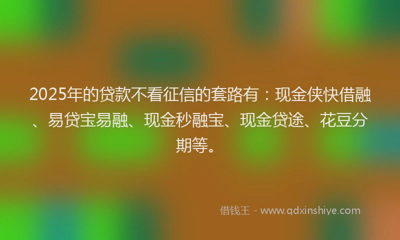 2025年的贷款不看征信的套路有：现金侠快借融、易贷宝易融、现金秒融宝、现金贷途、花豆分期等。