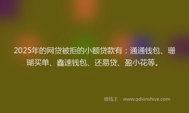 2025年的网贷被拒的小额贷款有：通通钱包、珊瑚买单、鑫速钱包、还易贷、盈小花等。