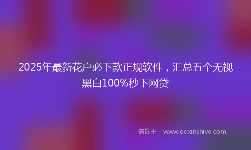 2025年最新花户必下款正规软件，汇总五个无视黑白100%秒下网贷