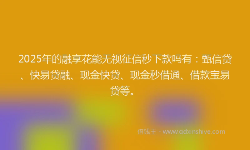 2025年的融享花能无视征信秒下款吗有：甄信贷、快易贷融、现金快贷、现金秒借通、借款宝易贷等。
