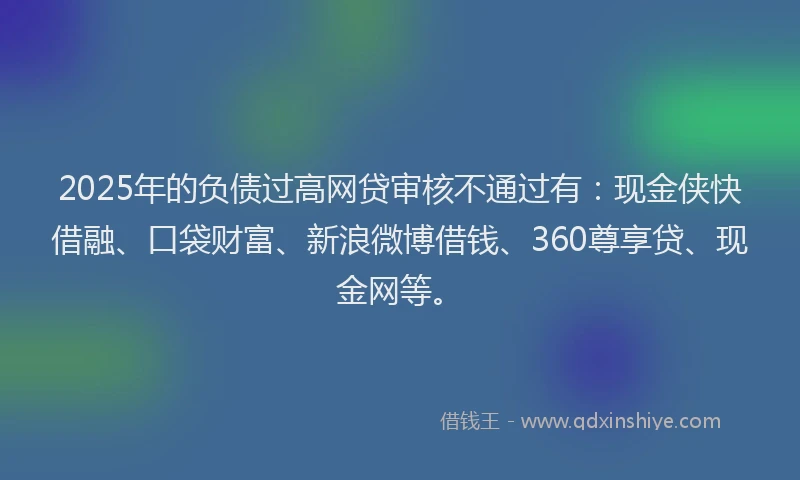 2025年的负债过高网贷审核不通过有:现金侠快借融、口袋财富、新浪微博借钱、360尊享贷、现金网等。