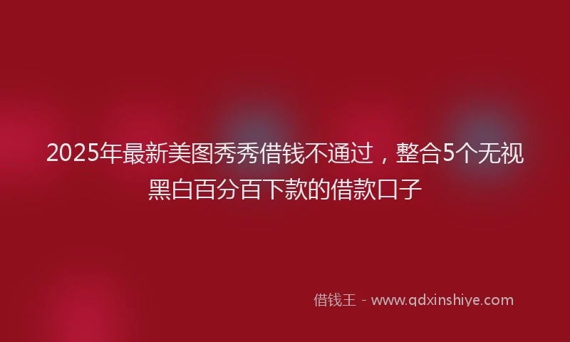 2025年最新美图秀秀借钱不通过，整合5个无视黑白百分百下款的借款口子