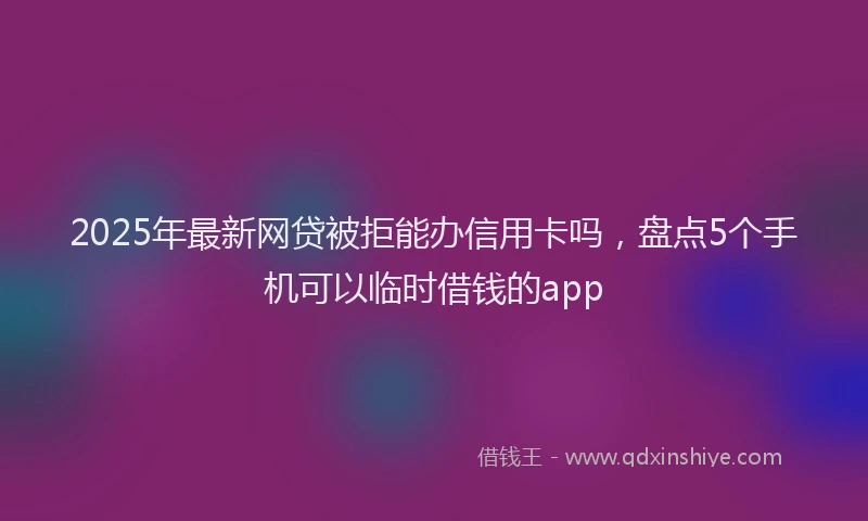 2025年最新网贷被拒能办信用卡吗，盘点5个手机可以临时借钱的app
