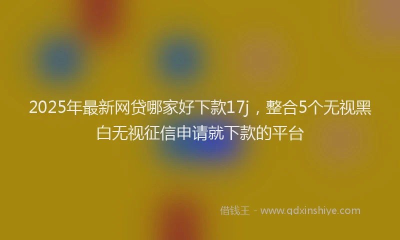 2025年最新网贷哪家好下款17j，整合5个无视黑白无视征信申请就下款的平台