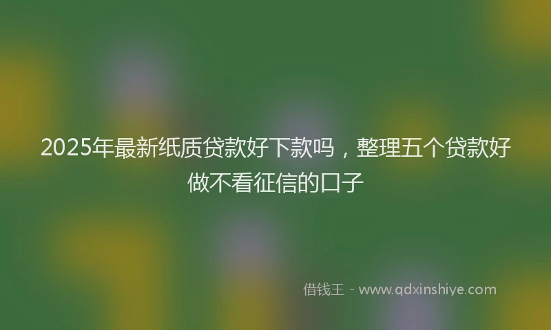 2025年最新纸质贷款好下款吗，整理五个贷款好做不看征信的口子