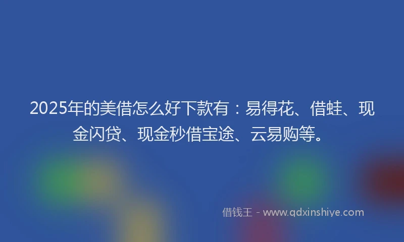 2025年的美借怎么好下款有：易得花、借蛙、现金闪贷、现金秒借宝途、云易购等。